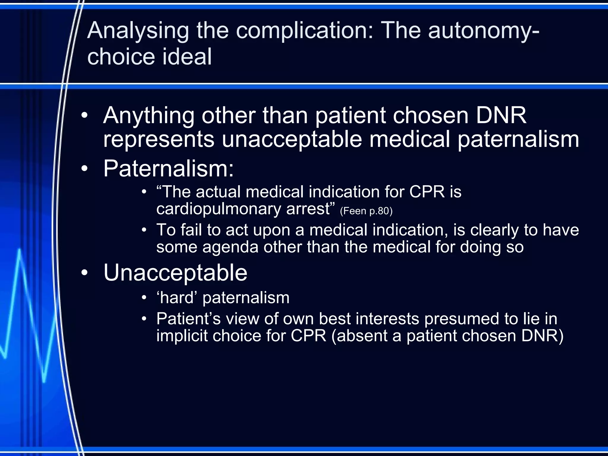 Analysing the complication: The autonomy-choice ideal Anything other than patient chosen DNR represents unacceptable medical paternalism Paternalism: “ The actual medical indication for CPR is cardiopulmonary arrest”  (Feen p.80) To fail to act upon a medical indication, is clearly to have some agenda other than the medical for doing so Unacceptable ‘ hard’ paternalism Patient’s view of own best interests presumed to lie in implicit choice for CPR (absent a patient chosen DNR) 