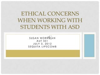 ETHICAL CONCERNS
WHEN WORKING WITH
 STUDENTS WITH ASD
   SUSAN WORKMAN
       AUT 501
     JULY 3, 2012
  SEQUITA LIPSCOMB
 