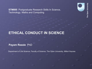 ETHICAL CONDUCT IN SCIENCE STM895   Postgraduate Research Skills In Science,  Technology, Maths and Computing Payam Rezaie   PhD Department of Life Science, Faculty of Science, The Open University, Milton Keynes The Open University 