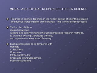 MORAL AND ETHICAL RESPONSIBILITIES IN SCIENCE Progress in science depends on the honest pursuit of scientific research    and truthful representation of the findings – this is the scientific process That is, the ability to    obtain knowledge,    validate and confirm findings through reproducing research methods,   to evaluate existing knowledge critically,   and explore new avenues of discovery Such progress has to be tempered with   Honesty    Carefulness   Openness   Intellectual freedom   Credit and acknowledgement   Public responsibility 