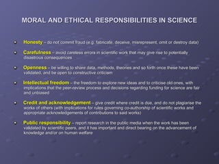 MORAL AND ETHICAL RESPONSIBILITIES IN SCIENCE Honesty   – do not commit fraud (e.g. fabricate, deceive, misrepresent, omit or destroy data) Carefulness   – avoid careless errors in scientific work that may give rise to potentially    disastrous consequences Openness   – be willing to share data, methods, theories and so forth once these have been    validated, and be open to constructive criticism Intellectual freedom   – the freedom to explore new ideas and to criticise old ones, with    implications that the peer-review process and decisions regarding funding for science are fair    and unbiased Credit and acknowledgement   – give credit where credit is due, and do not plagiarise the    works of others (with implications for rules governing co-authorship of scientific works and    appropriate acknowledgements of contributions to said works) Public responsibility   – report research in the public media when the work has been    validated by scientific peers, and it has important and direct bearing on the advancement of    knowledge and/or on human welfare 