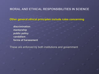 MORAL AND ETHICAL RESPONSIBILITIES IN SCIENCE Other general ethical principles include rules concerning  discrimination mentorship public policy vandalism forms of harassment   These are enforced by both institutions and government 