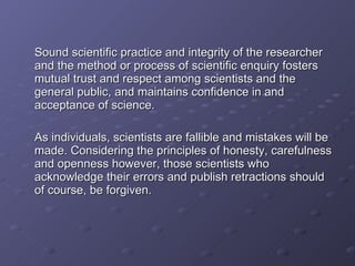 Sound scientific practice and integrity of the researcher and the method or process of scientific enquiry fosters mutual trust and respect among scientists and the general public, and maintains confidence in and acceptance of science. As individuals, scientists are fallible and mistakes will be made. Considering the principles of honesty, carefulness and openness however, those scientists who acknowledge their errors and publish retractions should of course, be forgiven. 
