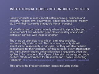 Society consists of many social institutions (e.g. business and industry, religion, law, government, education, medicine, military etc.) with their own rules that guide human conduct. Moral dilemmas can arise not only when ethical principles and values conflict, but when the principles upheld by one social institution conflict  with those of another. The onus on scientists is strictly on their responsibility, accountability and conduct. That is to say, not only should scientists act responsibly in principle, but they will also be held accountable for their conduct. For this purpose, every organisation and institution (including universities) has a regulatory code that applies to its members. The Open University has an agreed code entitled: “Code of Practice for Research and Those Conducting Research”  http://www.open.ac.uk/research/__assets/hqsmswvsfqj1budqwg.pdf This covers the broader research issues including ethics. INSTITUTIONAL CODES OF CONDUCT - POLICIES 