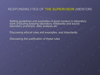 RESPONSIBILITIES OF  THE SUPERVISOR  (MENTOR) Setting guidelines and examples of good conduct in laboratory work (including keeping laboratory notebooks and sound laboratory practices), data analysis etc. Discussing ethical rules and examples, and importantly Discussing the justification of these rules 