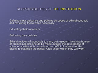 RESPONSIBILITIES OF  THE INSTITUTION Defining clear guidance and policies on codes of ethical conduct, and reviewing these when necessary Educating their members Enforcing their policies Ethical reviews of proposals to carry out research involving human or animal subjects should be made outside the governance of science faculties (it is considered a conflict of interest for the faculty to establish the ethical rules under which they will work) 