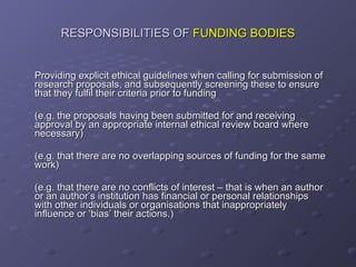 RESPONSIBILITIES OF  FUNDING BODIES Providing explicit ethical guidelines when calling for submission of research proposals, and subsequently screening these to ensure that they fulfil their criteria prior to funding (e.g. the proposals having been submitted for and receiving approval by an appropriate internal ethical review board where necessary) (e.g. that there are no overlapping sources of funding for the same work) (e.g. that there are no conflicts of interest – that is when an author or an author’s institution has financial or personal relationships with other individuals or organisations that inappropriately influence or ‘bias’ their actions.) 