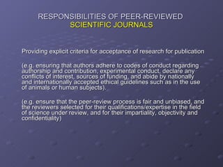 RESPONSIBILITIES OF PEER-REVIEWED  SCIENTIFIC JOURNALS Providing explicit criteria for acceptance of research for publication (e.g. ensuring that authors adhere to codes of conduct regarding authorship and contribution, experimental conduct, declare any conflicts of interest, sources of funding, and abide by nationally and internationally accepted ethical guidelines such as in the use of animals or human subjects). (e.g. ensure that the peer-review process is fair and unbiased, and the reviewers selected for their qualifications/expertise in the field of science under review, and for their impartiality, objectivity and confidentiality) 