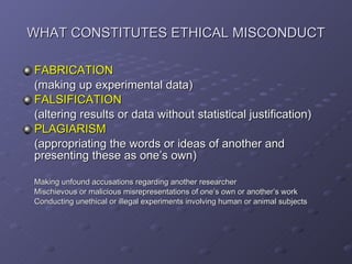 WHAT CONSTITUTES ETHICAL MISCONDUCT FABRICATION   (making up experimental data) FALSIFICATION   (altering results or data without statistical justification) PLAGIARISM   (appropriating the words or ideas of another and presenting these as one’s own) Making unfound accusations regarding another researcher Mischievous or malicious misrepresentations of one’s own or another’s work Conducting unethical or illegal experiments involving human or animal subjects 