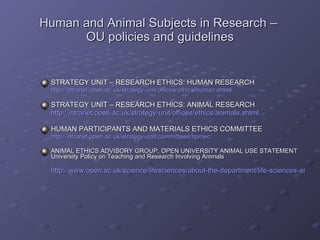 Human and Animal Subjects in Research –  OU policies and guidelines STRATEGY UNIT – RESEARCH ETHICS: HUMAN RESEARCH http://intranet.open.ac.uk/strategy-unit/offices/ethics/human.shtml STRATEGY UNIT – RESEARCH ETHICS: ANIMAL RESEARCH http://intranet.open.ac.uk/strategy-unit/offices/ethics/animals.shtml HUMAN PARTICIPANTS AND MATERIALS ETHICS COMMITTEE http://intranet.open.ac.uk/strategy-unit/committees/hpmec/ ANIMAL ETHICS ADVISORY GROUP, OPEN UNIVERSITY ANIMAL USE STATEMENT University Policy on Teaching and Research Involving Animals http://www.open.ac.uk/science/lifesciences/about-the-department/life-sciences-animal-statement.php 
