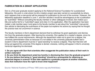 FABRICATION IN A GRANT APPLICATION Don is a first-year graduate student applying to the National Science Foundation for a predoctoral fellowship. His work in a lab where he did a rotation project was later carried on successfully by others, and it appears that a manuscript will be prepared for publication by the end of the summer. However, the fellowship application deadline is June 1, and Don decides it would be advantageous to list a publication as "submitted." Without consulting the faculty member or other colleagues involved, Don makes up a title and author list for a "submitted" paper and cites it in his application. After the application has been mailed, a lab member sees it and goes to the faculty member to ask about the "submitted" manuscript. Don admits to fabricating the submission of the paper but explains his actions by saying that he thought the practice was not uncommon in science.  The faculty members in Don's department demand that he withdraw his grant application and dismiss him from the graduate program. After leaving the university, Don applies for a master's degree, since he has fulfilled the course requirements. Although the department votes not to grant him a degree, the university administration does so because it is not stated in the university graduate bulletin that a student in Don's department must be in "good standing" to receive a degree. They fear that Don will bring suit against the university if the degree is denied. Likewise, nothing will appear in Don's university transcript regarding his dismissal.  1. Do you agree with Don that scientists often exaggerate the publication status of their work in written materials?  2. Do you think the department acted too harshly in dismissing Don from the graduate program?  3. Do you believe that being in "good standing" should be a prerequisite for obtaining an advanced degree in science? If Don later applied to a graduate program at another institution, does that institution have the right to know what happened? Source: National Academy of Press 1995 (www.nap.edu/html/obas) 