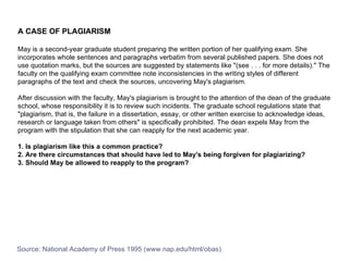 A CASE OF PLAGIARISM May is a second-year graduate student preparing the written portion of her qualifying exam. She incorporates whole sentences and paragraphs verbatim from several published papers. She does not use quotation marks, but the sources are suggested by statements like "(see . . . for more details)." The faculty on the qualifying exam committee note inconsistencies in the writing styles of different paragraphs of the text and check the sources, uncovering May's plagiarism.  After discussion with the faculty, May's plagiarism is brought to the attention of the dean of the graduate school, whose responsibility it is to review such incidents. The graduate school regulations state that "plagiarism, that is, the failure in a dissertation, essay, or other written exercise to acknowledge ideas, research or language taken from others" is specifically prohibited. The dean expels May from the program with the stipulation that she can reapply for the next academic year.  1. Is plagiarism like this a common practice?  2. Are there circumstances that should have led to May's being forgiven for plagiarizing?  3. Should May be allowed to reapply to the program?  Source: National Academy of Press 1995 (www.nap.edu/html/obas) 