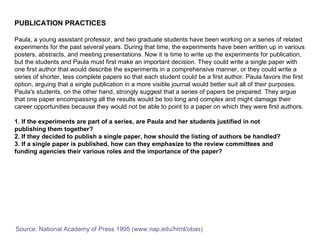 PUBLICATION PRACTICES Paula, a young assistant professor, and two graduate students have been working on a series of related experiments for the past several years. During that time, the experiments have been written up in various posters, abstracts, and meeting presentations. Now it is time to write up the experiments for publication, but the students and Paula must first make an important decision. They could write a single paper with one first author that would describe the experiments in a comprehensive manner, or they could write a series of shorter, less complete papers so that each student could be a first author. Paula favors the first option, arguing that a single publication in a more visible journal would better suit all of their purposes. Paula's students, on the other hand, strongly suggest that a series of papers be prepared. They argue that one paper encompassing all the results would be too long and complex and might damage their career opportunities because they would not be able to point to a paper on which they were first authors.  1. If the experiments are part of a series, are Paula and her students justified in not  publishing them together?  2. If they decided to publish a single paper, how should the listing of authors be handled?  3. If a single paper is published, how can they emphasize to the review committees and  funding agencies their various roles and the importance of the paper?  Source: National Academy of Press 1995 (www.nap.edu/html/obas) 