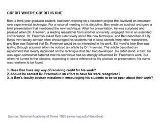CREDIT WHERE CREDIT IS DUE Ben, a third-year graduate student, had been working on a research project that involved an important new experimental technique. For a national meeting in his discipline, Ben wrote an abstract and gave a brief presentation that mentioned the new technique. After his presentation, he was surprised and pleased when Dr. Freeman, a leading researcher from another university, engaged him in an extended conversation. Dr. Freeman asked Ben extensively about the new technique, and Ben described it fully. Ben's own faculty advisor often encouraged his students not to keep secrets from other researchers, and Ben was flattered that Dr. Freeman would be so interested in his work. Six months later Ben was leafing through a journal when he noticed an article by Dr. Freeman. The article described an experiment that clearly depended on the technique that Ben had developed. He didn't mind; in fact, he was again somewhat flattered that his technique had so strongly influenced Dr. Freeman's work. But when he turned to the citations, expecting to see a reference to his abstract or presentation, his name was nowhere to be found.  1. Does Ben have any way of receiving credit for his work?  2. Should he contact Dr. Freeman in an effort to have his work recognized?  3. Is Ben's faculty advisor mistaken in encouraging his students to be so open about their work?   Source: National Academy of Press 1995 (www.nap.edu/html/obas) 