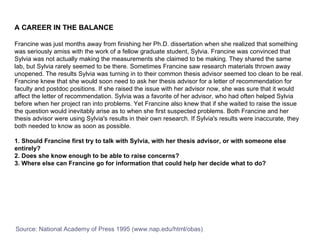 A CAREER IN THE BALANCE Francine was just months away from finishing her Ph.D. dissertation when she realized that something was seriously amiss with the work of a fellow graduate student, Sylvia. Francine was convinced that Sylvia was not actually making the measurements she claimed to be making. They shared the same lab, but Sylvia rarely seemed to be there. Sometimes Francine saw research materials thrown away unopened. The results Sylvia was turning in to their common thesis advisor seemed too clean to be real. Francine knew that she would soon need to ask her thesis advisor for a letter of recommendation for faculty and postdoc positions. If she raised the issue with her advisor now, she was sure that it would affect the letter of recommendation. Sylvia was a favorite of her advisor, who had often helped Sylvia before when her project ran into problems. Yet Francine also knew that if she waited to raise the issue the question would inevitably arise as to when she first suspected problems. Both Francine and her thesis advisor were using Sylvia's results in their own research. If Sylvia's results were inaccurate, they both needed to know as soon as possible.  1. Should Francine first try to talk with Sylvia, with her thesis advisor, or with someone else entirely?  2. Does she know enough to be able to raise concerns?  3. Where else can Francine go for information that could help her decide what to do?  Source: National Academy of Press 1995 (www.nap.edu/html/obas) 