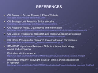 REFERENCES OU Research School Research Ethics Website www.open.ac.uk/research-ethics/index.shtml OU Strategy Unit Research Ethics Website intranet.open.ac.uk/strategy-unit/offices/ethics/index.shtml OU Research Policy, Governance and Information http://www.open.ac.uk/research/research-school/resources/policy-information-governance.php OU Code of Practice for Research and Those Conducting Research http://www.open.ac.uk/research/__assets/hqsmswvsfqj1budqwg.pdf OU Ethics Principles for Research Involving Human Participants http://www.open.ac.uk/research/__assets/zucmtefbmrivu9r1ps.pdf STM895 Postgraduate Research Skills in science, technology,  maths and computing Ethical conduct in science http://www.open.ac.uk/StudentWeb/STM895/docs/EthicalConduct/Ethical_conduct_final.pdf Intellectual property, copyright issues (‘Rights’) and responsibilities  in research http://www.open.ac.uk/StudentWeb/STM895/docs/IntellectualProperty/Intellectual_copyright_final2.pdf 