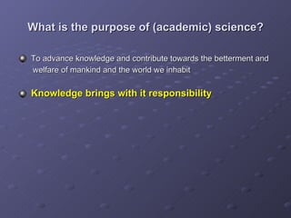 What is the purpose of (academic) science? To advance knowledge and contribute towards the betterment and    welfare of mankind and the world we inhabit Knowledge brings with it responsibility 