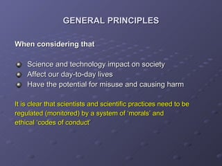 GENERAL PRINCIPLES When considering that Science and technology impact on society Affect our day-to-day lives Have the potential for misuse and causing harm It is clear that scientists and scientific practices need to be  regulated (monitored) by a system of ‘morals’ and  ethical ‘codes of conduct’ 