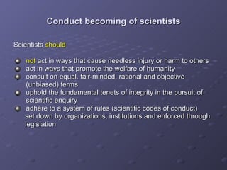 Conduct becoming of scientists Scientists  should   not  act in ways that cause needless injury or harm to others  act in ways that promote the welfare of humanity consult on equal, fair-minded, rational and objective    (unbiased) terms uphold the fundamental tenets of integrity in the pursuit of    scientific enquiry adhere to a system of rules (scientific codes of conduct)  set down by organizations, institutions and enforced through  legislation  