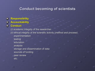 Conduct becoming of scientists Responsibility Accountability Conduct    (i) academic integrity of the researcher   (ii) ethical integrity of the scientific activity (method and process)   experimentation   testing   education   analysis   storage and dissemination of data   sources of funding   peer review   etc. 
