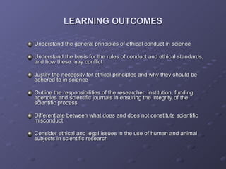 LEARNING OUTCOMES Understand the general principles of ethical conduct in science Understand the basis for the rules of conduct and ethical standards, and how these may conflict Justify the necessity for ethical principles and why they should be adhered to in science Outline the responsibilities of the researcher, institution, funding agencies and scientific journals in ensuring the integrity of the scientific process Differentiate between what does and does not constitute scientific misconduct Consider ethical and legal issues in the use of human and animal subjects in scientific research 