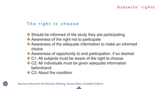 T h e r i g h t t o c h o o s e
 Should be informed of the study they are participating
 Awareness of the right not to participate
 Awareness of the adequate information to make an informed
choice
 Awareness of opportunity to end participation, if so desired.
 C1: All subjects must be aware of the right to choose
 C2: All individuals must be given adequate information
beforehand
 C3: About the condition
S u b j e c t s ’ r i g h t s
13 Business Research For Decision Making, Duane Davis, Canadian Edition
 