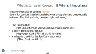 What is Ethics in Research & Why is it Important?
Most common way of defining "ethics":
Norms for conduct that distinguish between acceptable and unacceptable
behavior. The distinguishing between right and wrong.
• The Golden Rule
("Do unto others as you would have them do unto you")
• Code of professional conduct
Hippocratic Oath ("First of all, do no harm")
• A religious creed like the Ten Commandments
("Thou Shalt not kill...")
2 www.niehs.nih.gov
 