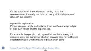A plausible explanation:
People interpret, apply, and balance them in different ways in light
of their own values and life experiences.
For example, two people could agree that murder is wrong but
disagree about the morality of abortion because they have different
understandings of what it means to be a human being
On the other hand, if morality were nothing more than
commonsense, then why are there so many ethical disputes and
issues in our society?
29 Business Research For Decision Making, Duane Davis, Canadian Edition
 
