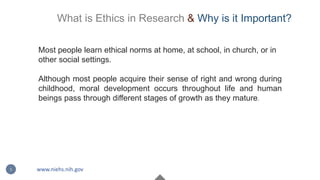 Most people learn ethical norms at home, at school, in church, or in
other social settings.
Although most people acquire their sense of right and wrong during
childhood, moral development occurs throughout life and human
beings pass through different stages of growth as they mature.
3 www.niehs.nih.gov
What is Ethics in Research & Why is it Important?
 