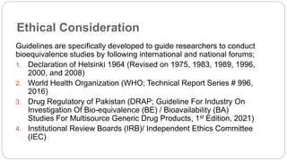 Ethical Consideration
Guidelines are specifically developed to guide researchers to conduct
bioequivalence studies by following international and national forums;
1. Declaration of Helsinki 1964 (Revised on 1975, 1983, 1989, 1996,
2000, and 2008)
2. World Health Organization (WHO; Technical Report Series # 996,
2016)
3. Drug Regulatory of Pakistan (DRAP; Guideline For Industry On
Investigation Of Bio-equivalence (BE) / Bioavailability (BA)
Studies For Multisource Generic Drug Products, 1st Edition, 2021)
4. Institutional Review Boards (IRB)/ Independent Ethics Committee
(IEC)
 