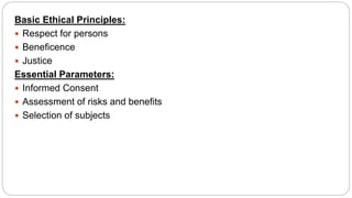 Basic Ethical Principles:
 Respect for persons
 Beneficence
 Justice
Essential Parameters:
 Informed Consent
 Assessment of risks and benefits
 Selection of subjects
 