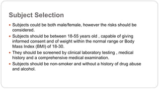 Subject Selection
 Subjects could be both male/female, however the risks should be
considered.
 Subjects should be between 18-55 years old , capable of giving
informed consent and of weight within the normal range or Body
Mass Index (BMI) of 18-30.
 They should be screened by clinical laboratory testing , medical
history and a comprehensive medical examination.
 Subjects should be non-smoker and without a history of drug abuse
and alcohol.
 