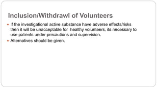 Inclusion/Withdrawl of Volunteers
 If the investigational active substance have adverse effects/risks
then it will be unacceptable for healthy volunteers, its necessary to
use patients under precautions and supervision.
 Alternatives should be given.
 