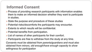Informed Consent
 Process of providing research participants with information enables
them to make an informed decision whether they want to participate
in studies.
 State the purpose and procedure of these studies
 Potential risks/discomforts the participants may encounter.
 Extents to which results will be confidential.
 Potential benefits from participation.
 List of names of other participants for their comfort.
 Participants are free to withdraw from the study at any time.
Consents must be obtained from parents/guardians and must also
obtained from minors, old enough/have enough capacity to show
willingness for participation
 