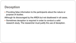 Deception
 Providing false information to the participants about the nature or
purpose of studies.
Although its discouraged by the AREA but not disallowed in all cases.
 Sometimes deception is required in order to conduct a valid
research study. The researcher must justify the use of deception.
 