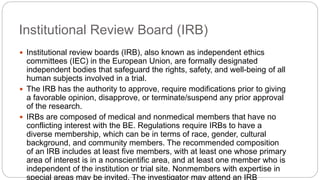 Institutional Review Board (IRB)
 Institutional review boards (IRB), also known as independent ethics
committees (IEC) in the European Union, are formally designated
independent bodies that safeguard the rights, safety, and well-being of all
human subjects involved in a trial.
 The IRB has the authority to approve, require modifications prior to giving
a favorable opinion, disapprove, or terminate/suspend any prior approval
of the research.
 IRBs are composed of medical and nonmedical members that have no
conflicting interest with the BE. Regulations require IRBs to have a
diverse membership, which can be in terms of race, gender, cultural
background, and community members. The recommended composition
of an IRB includes at least five members, with at least one whose primary
area of interest is in a nonscientific area, and at least one member who is
independent of the institution or trial site. Nonmembers with expertise in
special areas may be invited. The investigator may attend an IRB
 