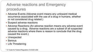 Adverse reactions and Emergency
procedures
 Adverse Events (Adverse event means any untoward medical
occurrence associated with the use of a drug in humans, whether
or not considered drug related.)
 Suspect adverse reactions
 Adverse Reactions (An adverse reaction means any adverse event
caused by a drug. Adverse reactions are a subset of all suspected
adverse reactions where there is reason to conclude that the drug
caused the event.)
 Unexpected
 Serious
 Life Threatening
* 21 Code for Federal Regulation 312/320 USA
 