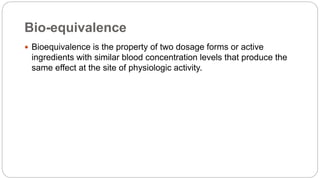 Bio-equivalence
 Bioequivalence is the property of two dosage forms or active
ingredients with similar blood concentration levels that produce the
same effect at the site of physiologic activity.
 