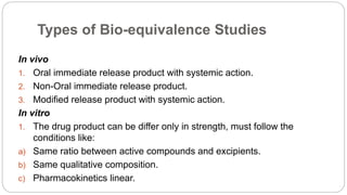 Types of Bio-equivalence Studies
In vivo
1. Oral immediate release product with systemic action.
2. Non-Oral immediate release product.
3. Modified release product with systemic action.
In vitro
1. The drug product can be differ only in strength, must follow the
conditions like:
a) Same ratio between active compounds and excipients.
b) Same qualitative composition.
c) Pharmacokinetics linear.
 