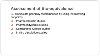 Assessment of Bio-equivalence
BE studies are generally recommended by using the following
endpoints:
 Pharmacokinetic studies
 Pharmacodynamic studies
 Comparative Clinical studies
 In vitro dissolution studies
 