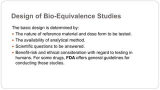Design of Bio-Equivalence Studies
The basic design is determined by:
 The nature of reference material and dose form to be tested.
 The availability of analytical method.
 Scientific questions to be answered.
 Benefit-risk and ethical consideration with regard to testing in
humans. For some drugs, FDA offers general guidelines for
conducting these studies.
 