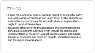 ETHICS
 Ethics are a personal code of conduct based on respect for one's
self, others and surroundings and is governed by the principles or
assumptions underpinning the way individuals or organizations
ought to conduct themselves.
 Research ethics involves the application of fundamental ethical
principles to research activities which include the design and
implementation of research, respect towards society and others,
the use of resources and research outputs, scientific misconduct
and the regulation of research.
 