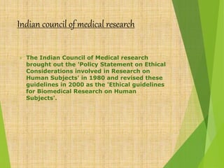 Indian council of medical research
 The Indian Council of Medical research
brought out the 'Policy Statement on Ethical
Considerations involved in Research on
Human Subjects' in 1980 and revised these
guidelines in 2000 as the 'Ethical guidelines
for Biomedical Research on Human
Subjects'.
 