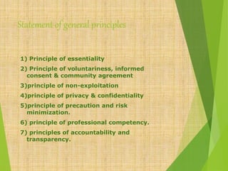 Statement of general principles
1) Principle of essentiality
2) Principle of voluntariness, informed
consent & community agreement
3)principle of non-exploitation
4)principle of privacy & confidentiality
5)principle of precaution and risk
minimization.
6) principle of professional competency.
7) principles of accountability and
transparency.
 