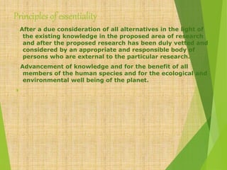 Principles of essentiality
After a due consideration of all alternatives in the light of
the existing knowledge in the proposed area of research
and after the proposed research has been duly vetted and
considered by an appropriate and responsible body of
persons who are external to the particular research.
Advancement of knowledge and for the benefit of all
members of the human species and for the ecological and
environmental well being of the planet.

 