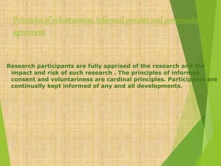 Principles of voluntariness, informed consent and community
agreement
Research participants are fully apprised of the research and the
impact and risk of such research . The principles of informed
consent and voluntariness are cardinal principles. Participants are
continually kept informed of any and all developments.
 