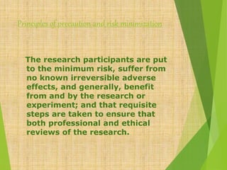 Principles of precaution and risk minimization
The research participants are put
to the minimum risk, suffer from
no known irreversible adverse
effects, and generally, benefit
from and by the research or
experiment; and that requisite
steps are taken to ensure that
both professional and ethical
reviews of the research.
 