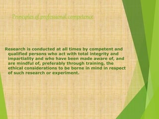 Principles of professional competence
Research is conducted at all times by competent and
qualified persons who act with total integrity and
impartiality and who have been made aware of, and
are mindful of, preferably through training, the
ethical considerations to be borne in mind in respect
of such research or experiment.
 