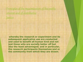 Principles of the maximization of the public
interest and of distributive
Justice
whereby the research or experiment and its
subsequent applicative use are conducted
and used to benefit all human kind and not
just those who are socially better off but
also the least advantaged; and in particular,
the research participants themselves and or
the community from which they are drawn.
 