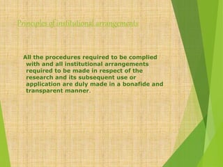 Principles of institutional arrangements
All the procedures required to be complied
with and all institutional arrangements
required to be made in respect of the
research and its subsequent use or
application are duly made in a bonafide and
transparent manner.
 